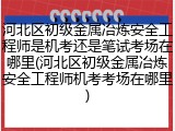 河北区初级金属冶炼安全工程师是机考还是笔试考场在哪里(河北区初级金属冶炼安全工程师机考考场在哪里)