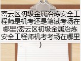 密云区初级金属冶炼安全工程师是机考还是笔试考场在哪里(密云区初级金属冶炼安全工程师机考考场在哪里)
