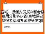 宣城一级保安员报名和考试费用分别多少钱(宣城保安员报名费和考试费多少钱)