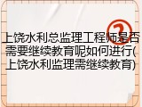 上饶水利总监理工程师是否需要继续教育呢如何进行(上饶水利监理需继续教育)