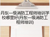 丹东一级消防工程师培训学校哪里好(丹东一级消防工程师培训)
