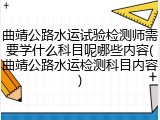 曲靖公路水运试验检测师需要学什么科目呢哪些内容(曲靖公路水运检测科目内容)