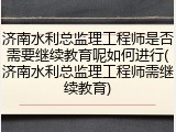 济南水利总监理工程师是否需要继续教育呢如何进行(济南水利总监理工程师需继续教育)