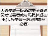 大兴安岭一级消防安全管理员考试要看教材吗具体哪些书(大兴安岭一级消防教材必看)