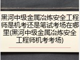 黑河中级金属冶炼安全工程师是机考还是笔试考场在哪里(黑河中级金属冶炼安全工程师机考考场)