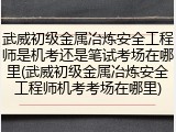 武威初级金属冶炼安全工程师是机考还是笔试考场在哪里(武威初级金属冶炼安全工程师机考考场在哪里)