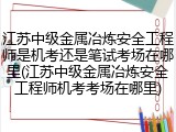 江苏中级金属冶炼安全工程师是机考还是笔试考场在哪里(江苏中级金属冶炼安全工程师机考考场在哪里)