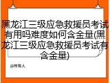 黑龙江三级应急救援员考试有用吗难度如何含金量(黑龙江三级应急救援员考试有含金量)