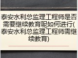 泰安水利总监理工程师是否需要继续教育呢如何进行(泰安水利总监理工程师需继续教育)