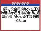 白银初级金属冶炼安全工程师是机考还是笔试考场在哪里(白银冶炼安全工程师机考考场)