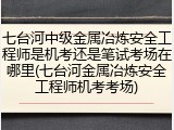 七台河中级金属冶炼安全工程师是机考还是笔试考场在哪里(七台河金属冶炼安全工程师机考考场)