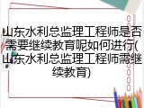 山东水利总监理工程师是否需要继续教育呢如何进行(山东水利总监理工程师需继续教育)