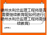 德州水利总监理工程师是否需要继续教育呢如何进行(德州水利总监理工程师需继续教育)