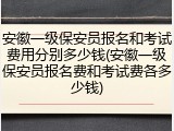 安徽一级保安员报名和考试费用分别多少钱(安徽一级保安员报名费和考试费各多少钱)