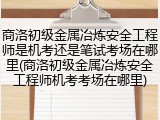 商洛初级金属冶炼安全工程师是机考还是笔试考场在哪里(商洛初级金属冶炼安全工程师机考考场在哪里)