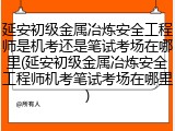 延安初级金属冶炼安全工程师是机考还是笔试考场在哪里(延安初级金属冶炼安全工程师机考笔试考场在哪里)