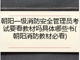 朝阳一级消防安全管理员考试要看教材吗具体哪些书(朝阳消防教材必看)