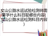 文山公路水运试验检测师需要学什么科目呢哪些内容(文山公路水运检测科目内容)