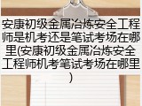 安康初级金属冶炼安全工程师是机考还是笔试考场在哪里(安康初级金属冶炼安全工程师机考笔试考场在哪里)
