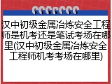 汉中初级金属冶炼安全工程师是机考还是笔试考场在哪里(汉中初级金属冶炼安全工程师机考考场在哪里)