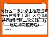 闵行区二级公路工程建造师一般在哪里上班什么岗位和待遇(闵行区二级公路工程建造师岗位待遇)