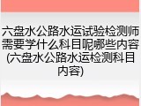 六盘水公路水运试验检测师需要学什么科目呢哪些内容(六盘水公路水运检测科目内容)
