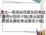 淮北一级保安员报名和考试费用分别多少钱(淮北保安员报名费和考试费多少钱)