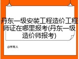 丹东一级安装工程造价工程师证在哪里报考(丹东一级造价师报考)
