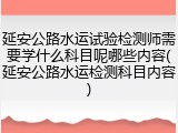延安公路水运试验检测师需要学什么科目呢哪些内容(延安公路水运检测科目内容)