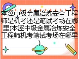 本溪中级金属冶炼安全工程师是机考还是笔试考场在哪里(本溪中级金属冶炼安全工程师机考笔试考场在哪里)