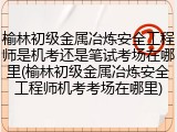 榆林初级金属冶炼安全工程师是机考还是笔试考场在哪里(榆林初级金属冶炼安全工程师机考考场在哪里)