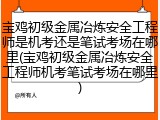 宝鸡初级金属冶炼安全工程师是机考还是笔试考场在哪里(宝鸡初级金属冶炼安全工程师机考笔试考场在哪里)