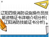 辽阳四级消防设施操作员技能资格证书详细介绍分析(辽阳消防技能证书分析)