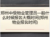 郑州中级物业管理员一般什么时候报名大概时间(郑州物业报名时间)