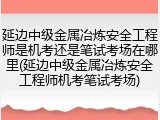 延边中级金属冶炼安全工程师是机考还是笔试考场在哪里(延边中级金属冶炼安全工程师机考笔试考场)