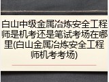 白山中级金属冶炼安全工程师是机考还是笔试考场在哪里(白山金属冶炼安全工程师机考考场)