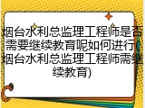 烟台水利总监理工程师是否需要继续教育呢如何进行(烟台水利总监理工程师需继续教育)