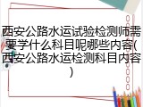 西安公路水运试验检测师需要学什么科目呢哪些内容(西安公路水运检测科目内容)