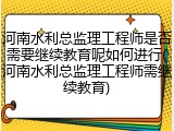 河南水利总监理工程师是否需要继续教育呢如何进行(河南水利总监理工程师需继续教育)