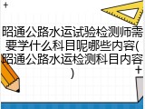 昭通公路水运试验检测师需要学什么科目呢哪些内容(昭通公路水运检测科目内容)