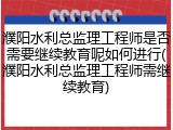 濮阳水利总监理工程师是否需要继续教育呢如何进行(濮阳水利总监理工程师需继续教育)