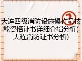 大连四级消防设施操作员技能资格证书详细介绍分析(大连消防证书分析)