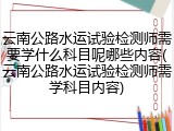 云南公路水运试验检测师需要学什么科目呢哪些内容(云南公路水运试验检测师需学科目内容)