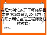 安阳水利总监理工程师是否需要继续教育呢如何进行(安阳水利总监理工程师需继续教育)