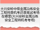 大兴安岭中级金属冶炼安全工程师是机考还是笔试考场在哪里(大兴安岭金属冶炼安全工程师机考考场)