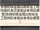 张掖初级金属冶炼安全工程师是机考还是笔试考场在哪里(张掖初级金属冶炼安全工程师机考笔试考场在哪里)
