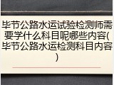 毕节公路水运试验检测师需要学什么科目呢哪些内容(毕节公路水运检测科目内容)