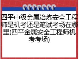 四平中级金属冶炼安全工程师是机考还是笔试考场在哪里(四平金属安全工程师机考考场)