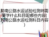 黔南公路水运试验检测师需要学什么科目呢哪些内容(黔南公路水运检测科目内容)