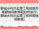 聊城水利总监理工程师是否需要继续教育呢如何进行(聊城水利总监理工程师需继续教育)